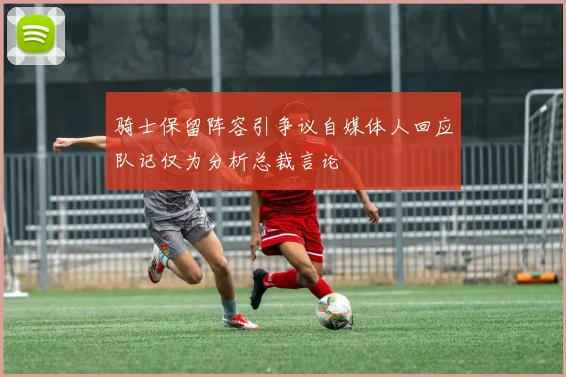 骑士保留阵容引争议自媒体人回应队记仅为分析总裁言论