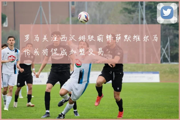 罗马关注西汉姆联前锋萨默维尔马伦或将促成加盟交易