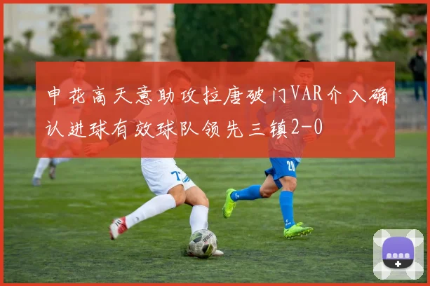 申花高天意助攻拉唐破门VAR介入确认进球有效球队领先三镇2-0