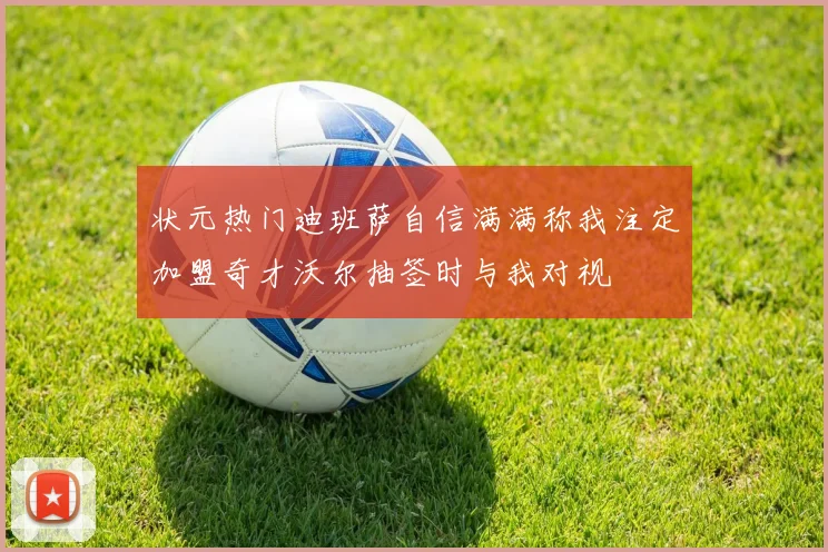 状元热门迪班萨自信满满称我注定加盟奇才沃尔抽签时与我对视