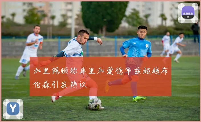 加里佩顿称库里和爱德华兹超越布伦森引发热议