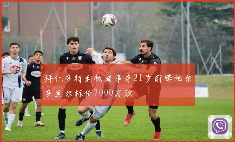 拜仁多特利物浦争夺21岁前锋帕尔多里尔标价7000万欧