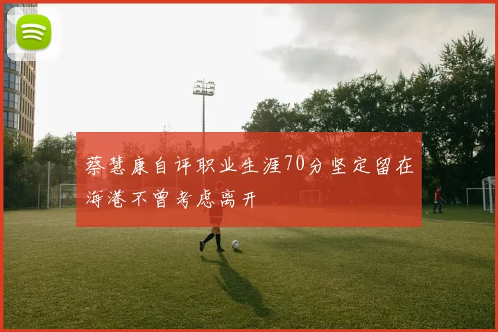 蔡慧康自评职业生涯70分坚定留在海港不曾考虑离开