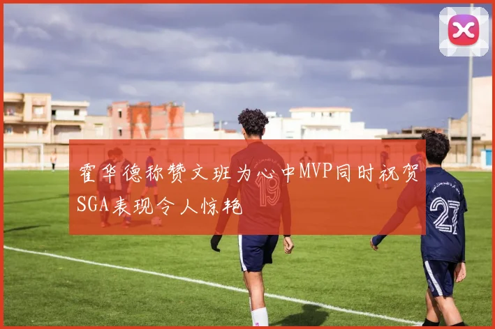 霍华德称赞文班为心中MVP同时祝贺SGA表现令人惊艳