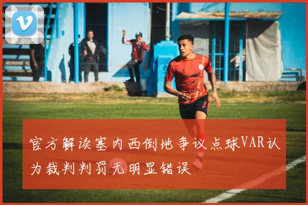 官方解读塞内西倒地争议点球VAR认为裁判判罚无明显错误