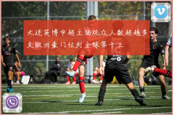 大连英博中超主场观众人数超越多支欧洲豪门位列全球第十三