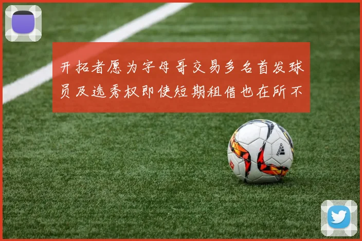 开拓者愿为字母哥交易多名首发球员及选秀权即使短期租借也在所不惜