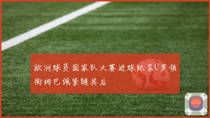 欧洲球员国家队大赛进球纪录C罗领衔姆巴佩紧随其后